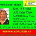 Susanne Leibetseder Born 15.5.1985. JOB Retail Clerk , She started Horses Driving with 9 Year. First Driving JOB with 12 Year, First S Charriage Driving with 15 Year.World Champion Ship Stater in Italy 2006, 2nd Time Uper Austria Champion Single Driving. 2008 World Champion Ship Single Driving Poland 4th Place. 2008 CAI-A Kisber Aszar Winner. 2009 She starte Pairs Driving, Training with her Father PEPI, Kladruberzentrum Altenfelden, VIZE Austrian Champion Pairs Driving 2009. World Champion Ship Qualfication 2009 for Pairs Driving in Hungary. SHE WORKS AT THE GOLDBACH HORSES SPORT & TRAININGS CENTER in GERMANY